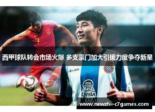 西甲球队转会市场火爆 多支豪门加大引援力度争夺新星