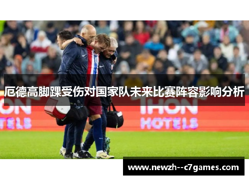 厄德高脚踝受伤对国家队未来比赛阵容影响分析 厄德高脚踝受伤对国家队未来比赛阵容影响分析