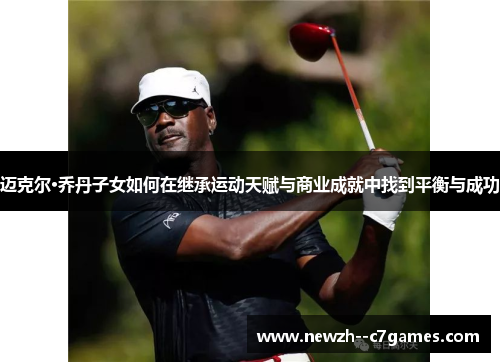 迈克尔·乔丹子女如何在继承运动天赋与商业成就中找到平衡与成功 迈克尔·乔丹子女如何在继承运动天赋与商业成就中找到平衡与成功