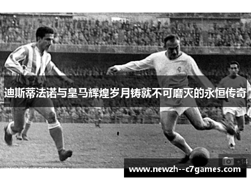 迪斯蒂法诺与皇马辉煌岁月铸就不可磨灭的永恒传奇