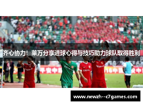 齐心协力！莱万分享进球心得与技巧助力球队取得胜利