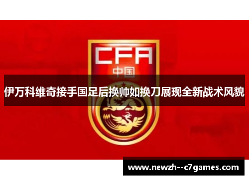 伊万科维奇接手国足后换帅如换刀展现全新战术风貌 伊万科维奇接手国足后换帅如换刀展现全新战术风貌