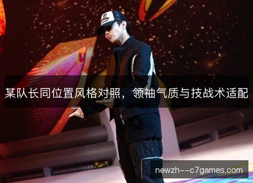某队长同位置风格对照,领袖气质与技战术适配 某队长同位置风格对照,领袖气质与技战术适配